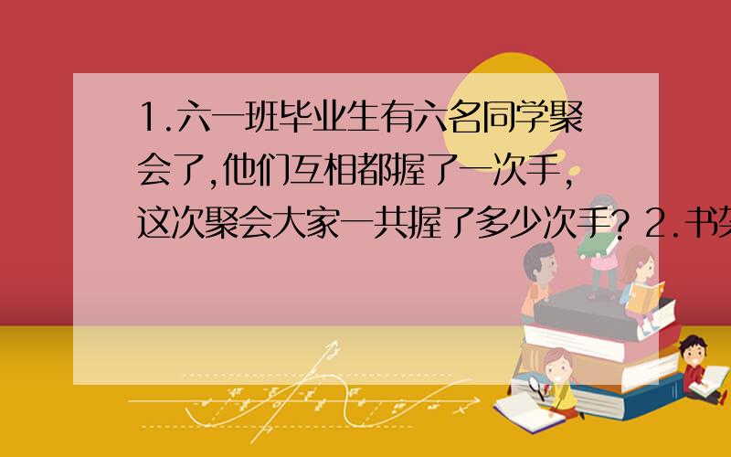 1.六一班毕业生有六名同学聚会了,他们互相都握了一次手,这次聚会大家一共握了多少次手? 2.书架上1.六一班毕业生有六名同学聚会了,他们互相都握了一次手,这次聚会大家一共握了多少次手?