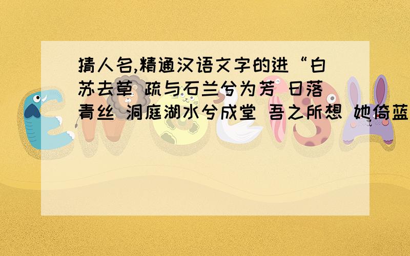 猜人名,精通汉语文字的进“白苏去草 疏与石兰兮为芳 日落青丝 洞庭湖水兮成堂 吾之所想 她倚蓝亭傍”猜人名,三个字,是个女孩.我猜出了姓，是“任”，因为白苏就是“荏”，去草为“任