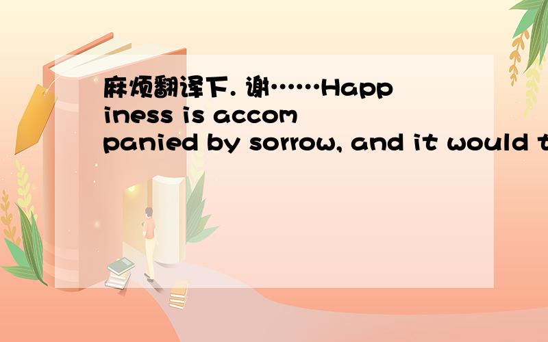 麻烦翻译下. 谢……Happiness is accompanied by sorrow, and it would turn sunny after rain as well. If rain remains after rain and sorrow remains after sorrow, please take those farewells easy, and turn to smilingly look for yourself who is nev