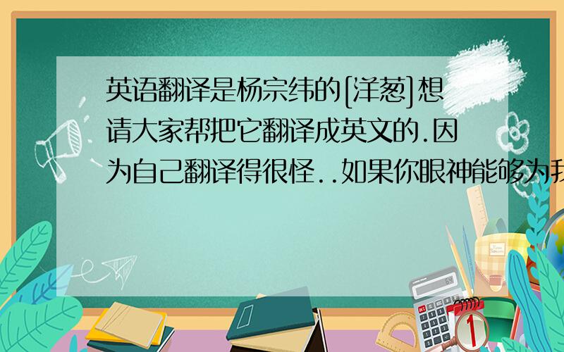 英语翻译是杨宗纬的[洋葱]想请大家帮把它翻译成英文的.因为自己翻译得很怪..如果你眼神能够为我 片刻的降临 如果你能听到 心碎的声音 沉默的守护著你 沉默的等奇迹 沉默的让自己 像是