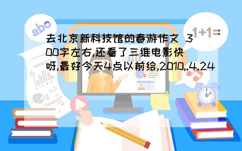 去北京新科技馆的春游作文 300字左右,还看了三维电影快呀,最好今天4点以前给,2010,.4.24