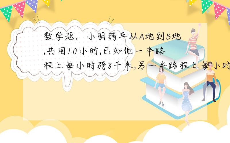 数学题：小明骑车从A地到B地,共用10小时,已知他一半路程上每小时骑8千米,另一半路程上每小时骑12千米,小明骑车从A地到B地,共用10小时,已知他一半路程上每小时骑8千米,另一半路程上每小时