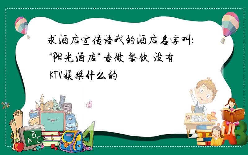 求酒店宣传语我的酒店名字叫：“阳光酒店”专做 餐饮 没有 KTV娱乐什么的