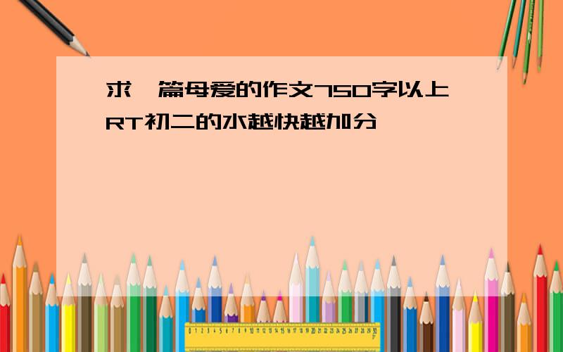 求一篇母爱的作文750字以上RT初二的水越快越加分