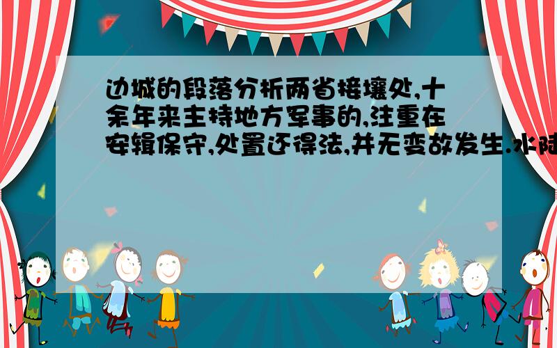 边城的段落分析两省接壤处,十余年来主持地方军事的,注重在安辑保守,处置还得法,并无变故发生.水陆商务既不至于受战争停顿,也不至于为土匪影响,一切莫不极有秩序,人民也莫不安分乐生