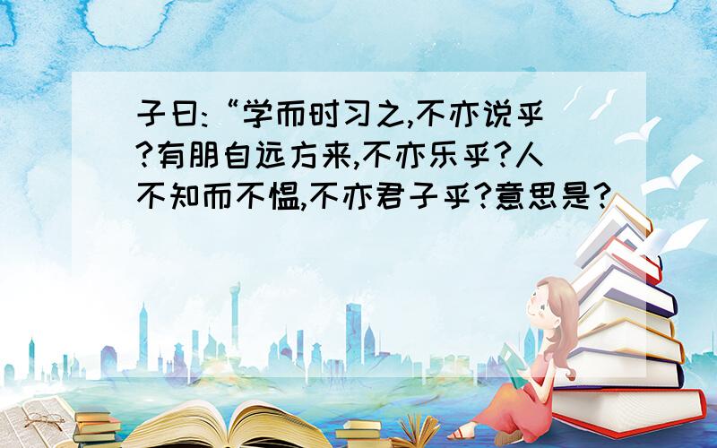 子曰:“学而时习之,不亦说乎?有朋自远方来,不亦乐乎?人不知而不愠,不亦君子乎?意思是?