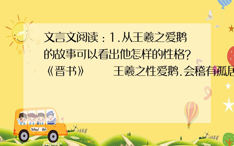 文言文阅读：1.从王羲之爱鹅的故事可以看出他怎样的性格?《晋书》 　　王羲之性爱鹅.会稽有孤居姥,养一鹅善鸣,求市未得,遂携亲友命驾就观.姥闻羲之将至,烹以待之,羲之叹息弥日 .　　又