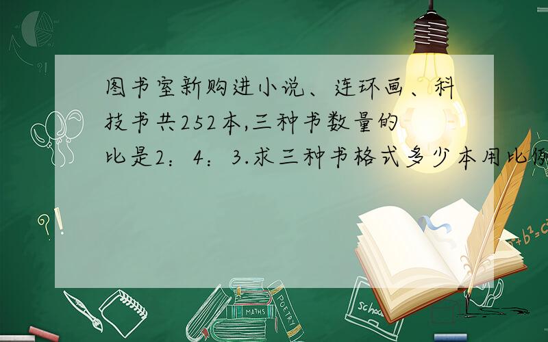 图书室新购进小说、连环画、科技书共252本,三种书数量的比是2：4：3.求三种书格式多少本用比例做