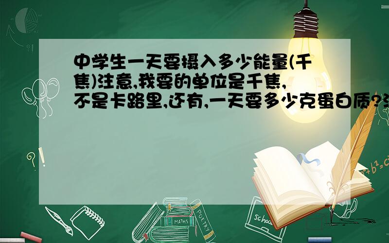 中学生一天要摄入多少能量(千焦)注意,我要的单位是千焦,不是卡路里,还有,一天要多少克蛋白质?注意,是克