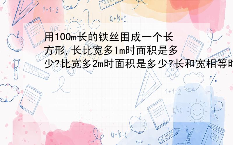 用100m长的铁丝围成一个长方形,长比宽多1m时面积是多少?比宽多2m时面积是多少?长和宽相等时面积是多少?你从中发现了什么结论?