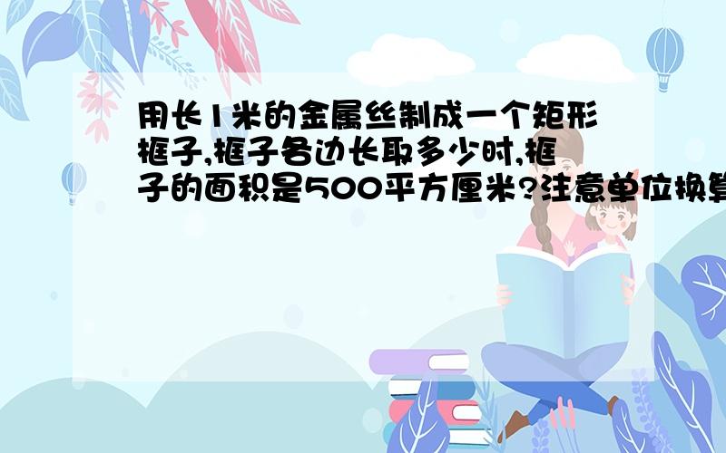 用长1米的金属丝制成一个矩形框子,框子各边长取多少时,框子的面积是500平方厘米?注意单位换算,还有,要用一元二次方程的方法解答.