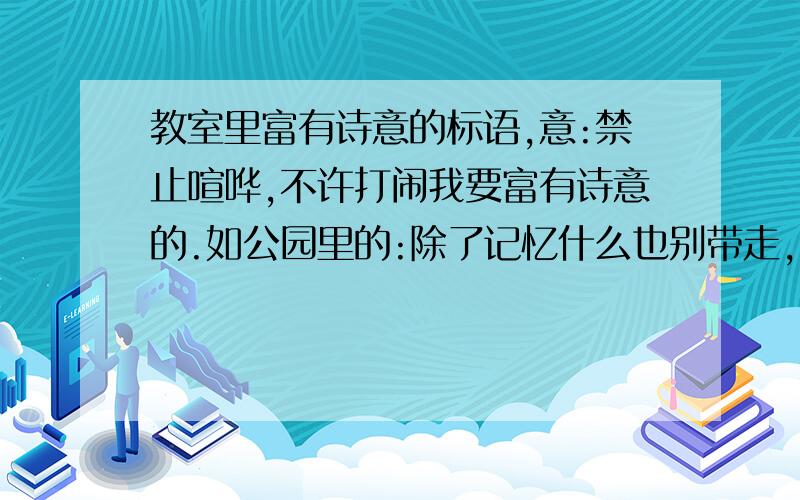 教室里富有诗意的标语,意:禁止喧哗,不许打闹我要富有诗意的.如公园里的:除了记忆什么也别带走,除了脚印什么也别留下.意为禁止攀折花木,不许乱丢垃圾.麻烦有知之士好好想想,如答案足够