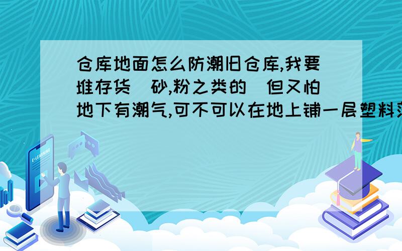 仓库地面怎么防潮旧仓库,我要堆存货（砂,粉之类的）但又怕地下有潮气,可不可以在地上铺一层塑料薄膜或者是更好的隔潮效果的东西,