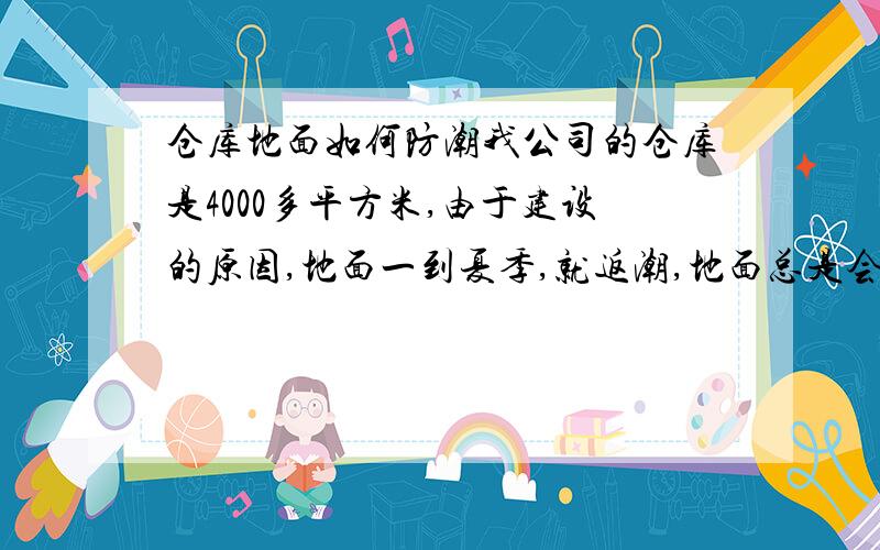 仓库地面如何防潮我公司的仓库是4000多平方米,由于建设的原因,地面一到夏季,就返潮,地面总是会出现很多水,地面为水泥,请各位帮帮想想办法,如何防潮