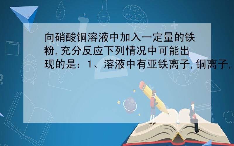 向硝酸铜溶液中加入一定量的铁粉,充分反应下列情况中可能出现的是：1、溶液中有亚铁离子,铜离子,不溶物为铜2、溶液中有亚铁离子,铜离子,不溶物为铁3、溶液中只有铜离子,不溶物为铁4、