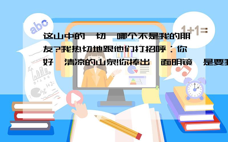 这山中的一切,哪个不是我的朋友?我热切地跟他们打招呼：你好,清凉的山泉!你捧出一面明镜,是要我重新梳妆吗?你好,汩汩的溪流!你吟诵着一首首小诗,是邀我与你唱和吗?你好,飞流的瀑布!你