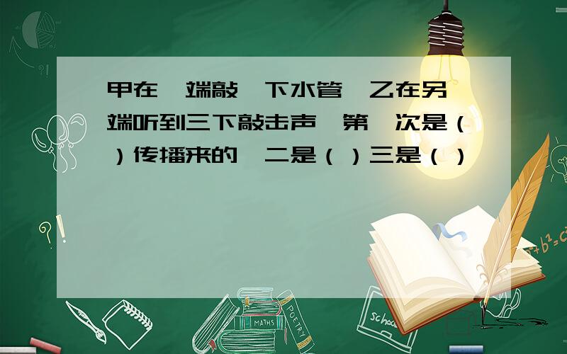 甲在一端敲一下水管,乙在另一端听到三下敲击声,第一次是（）传播来的,二是（）三是（）