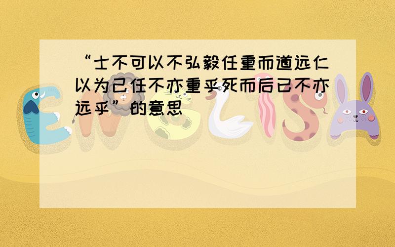 “士不可以不弘毅任重而道远仁以为己任不亦重乎死而后已不亦远乎”的意思