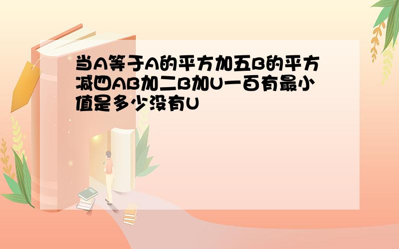 当A等于A的平方加五B的平方减四AB加二B加U一百有最小值是多少没有U