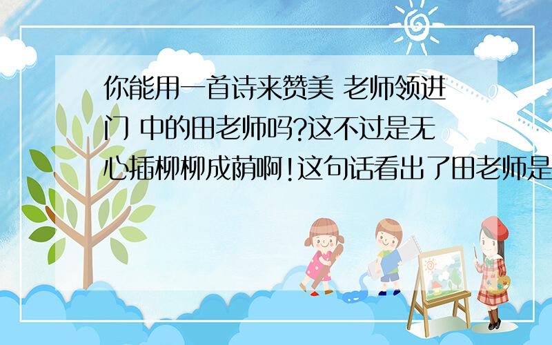 你能用一首诗来赞美 老师领进门 中的田老师吗?这不过是无心插柳柳成荫啊!这句话看出了田老师是一位（）的老师,你能用一首是来赞美老师吗?