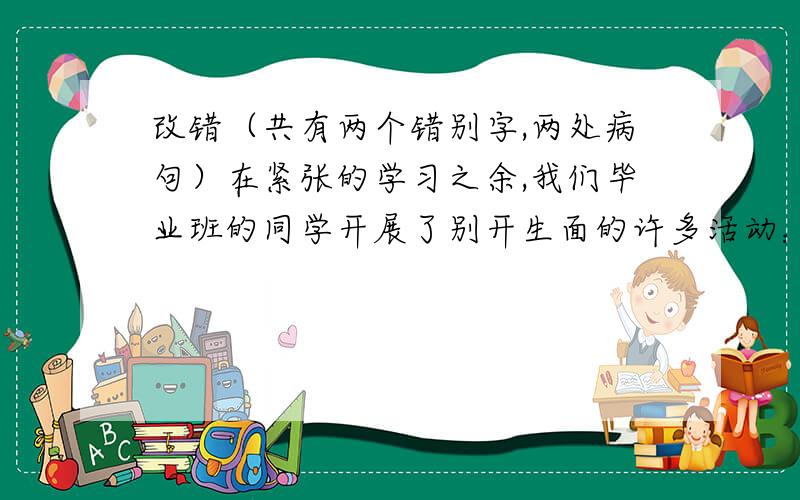 改错（共有两个错别字,两处病句）在紧张的学习之余,我们毕业班的同学开展了别开生面的许多活动：顽雪,包馄饨,开趣味运动会……每当回忆起那些快乐的时间,我们都兴奋不已!