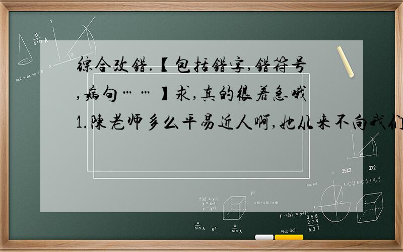 综合改错.【包括错字,错符号,病句……】求,真的很着急哦1.陈老师多么平易近人啊,她从来不向我们发皮气.上课时,她叫我们耐心地读书、写作的方法；她长长和我们在一起.她既使批评我们,