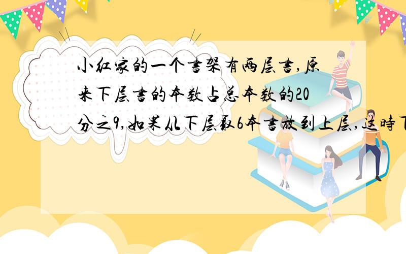 小红家的一个书架有两层书,原来下层书的本数占总本数的20分之9,如果从下层取6本书放到上层,这时下层和上层本数的比是5：7.这个书架上共有书多少本?