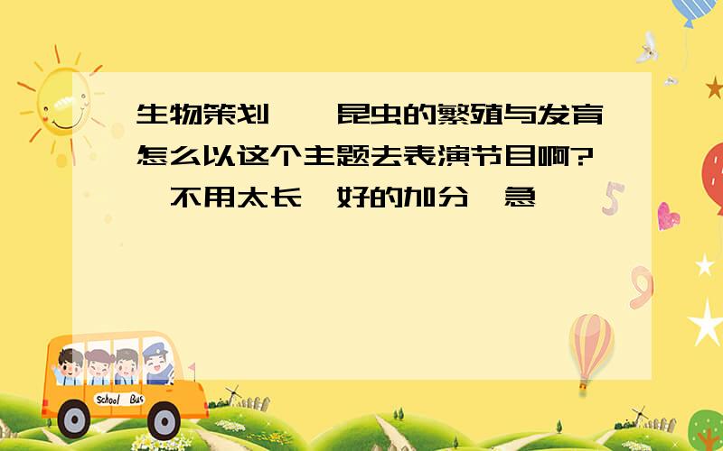 生物策划——昆虫的繁殖与发育怎么以这个主题去表演节目啊?【不用太长】好的加分,急,