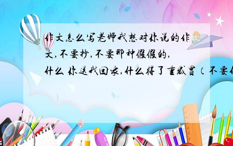 作文怎么写老师我想对你说的作文,不要抄,不要那种假假的,什么 你送我回家,什么得了重感冒（不要什么亲爱的老师······应该懂了吧⊙﹏⊙b）嘱咐一点原创,字少没事（注：本人没有财富