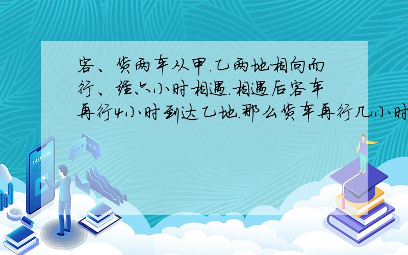 客、货两车从甲.乙两地相向而行、经六小时相遇.相遇后客车再行4小时到达乙地.那么货车再行几小时到达甲地