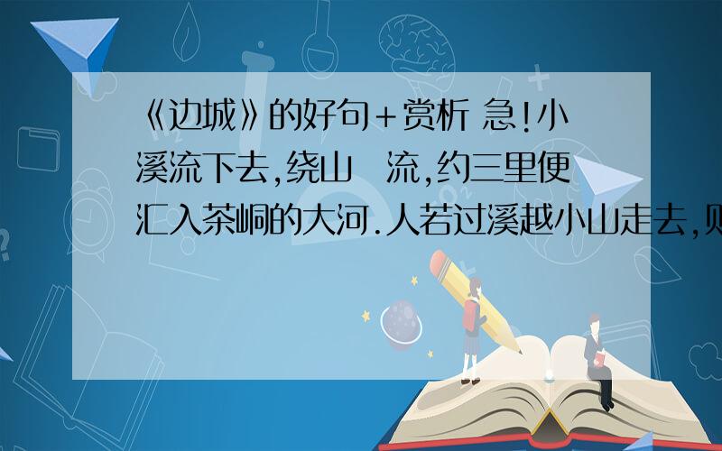 《边城》的好句＋赏析 急!小溪流下去,绕山岨流,约三里便汇入茶峒的大河.人若过溪越小山走去,则只一里路就到了茶峒城边.溪流如弓背,山路如弓弦,故远近有了小小差异.小溪宽约二十丈,河