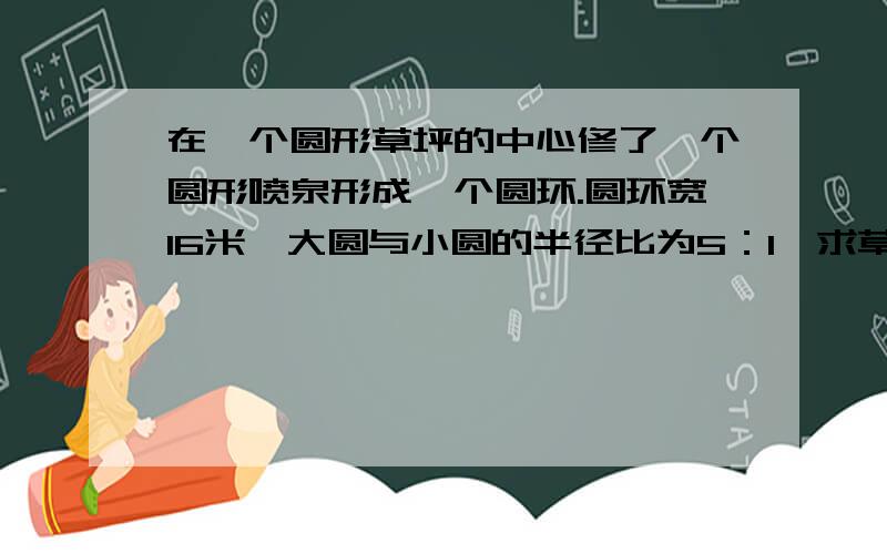 在一个圆形草坪的中心修了一个圆形喷泉形成一个圆环.圆环宽16米,大圆与小圆的半径比为5：1,求草坪的面积.