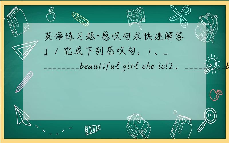 英语练习题-感叹句求快速解答』/ 完成下列感叹句：1、_________beautiful girl she is!2、_________beautiful the girl is!3、_________sweet water it is!4、_________exciting the news is!//把下列句子变为感叹句：1、It is h