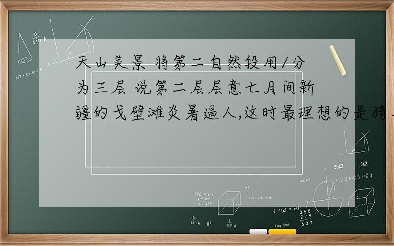 天山美景 将第二自然段用/分为三层 说第二层层意七月间新疆的戈壁滩炎暑逼人,这时最理想的是骑马上天山了.进入天山,戈壁滩上的炎暑就远远地抛在后边,迎面送来的是雪山寒气,立刻使你