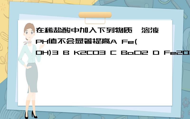 在稀盐酸中加入下列物质,溶液PH值不会显著提高A Fe(OH)3 B K2CO3 C BaCl2 D Fe2O3