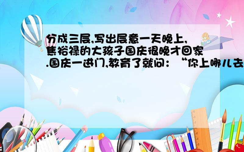 分成三层,写出层意一天晚上,焦裕禄的大孩子国庆很晚才回家.国庆一进门,教育了就问：“你上哪儿去了?”“看戏去了.”国庆仰着喜悦的笑脸回答.“哪儿来的票?”焦裕禄警惕起来了.原来国