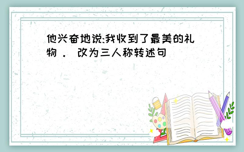 他兴奋地说:我收到了最美的礼物 .(改为三人称转述句)