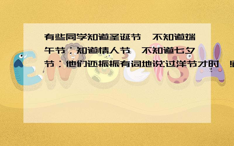 有些同学知道圣诞节,不知道端午节；知道情人节,不知道七夕节；他们还振振有词地说:过洋节才时髦!面对这种现象,请你向这些同学说点劝勉的话.