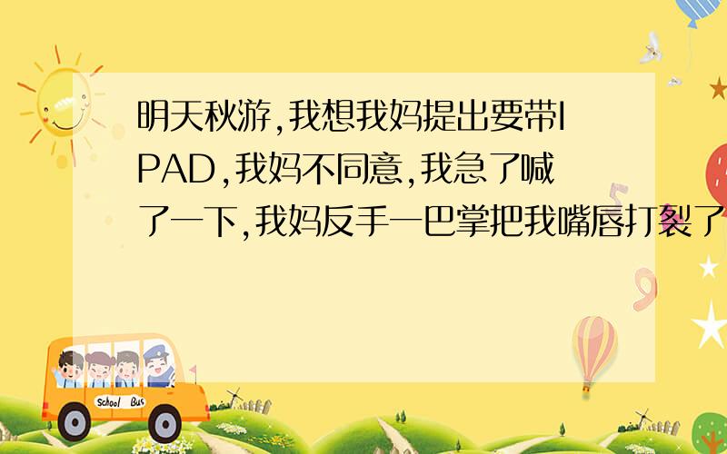 明天秋游,我想我妈提出要带IPAD,我妈不同意,我急了喊了一下,我妈反手一巴掌把我嘴唇打裂了,这是谁的错