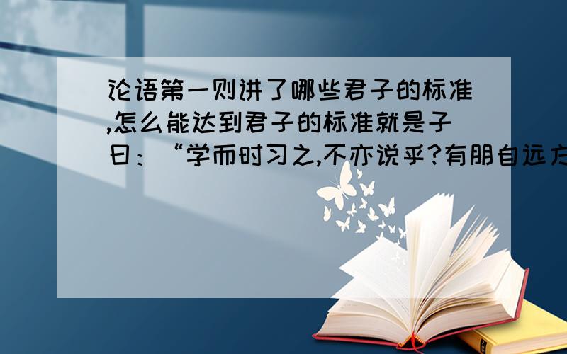 论语第一则讲了哪些君子的标准,怎么能达到君子的标准就是子曰：“学而时习之,不亦说乎?有朋自远方来,不亦乐乎?人不知而不愠,不亦君子乎?”这个