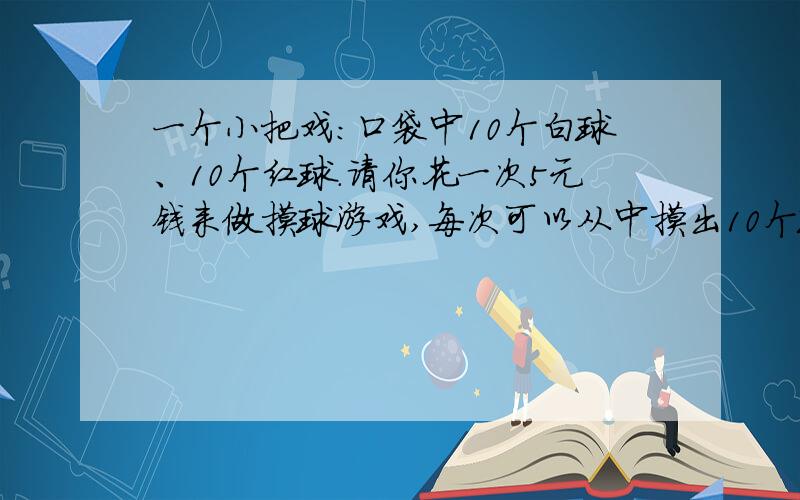 一个小把戏：口袋中10个白球、10个红球.请你花一次5元钱来做摸球游戏,每次可以从中摸出10个球,然后按照结果决定输赢.10个是红球                  恭喜!退还5元再送你5元；9个是红球,1个白球