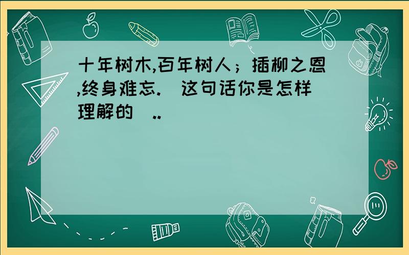 十年树木,百年树人；插柳之恩,终身难忘.（这句话你是怎样理解的）..