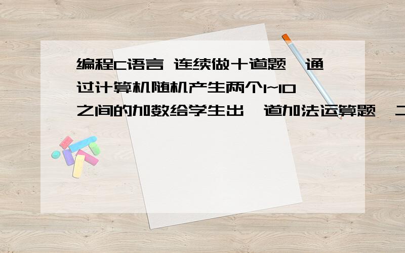 编程C语言 连续做十道题,通过计算机随机产生两个1~10之间的加数给学生出一道加法运算题,二、\x05连续做十道题,通过计算机随机产生两个1~10之间的加数给学生出一道加法运算题,如果输入答