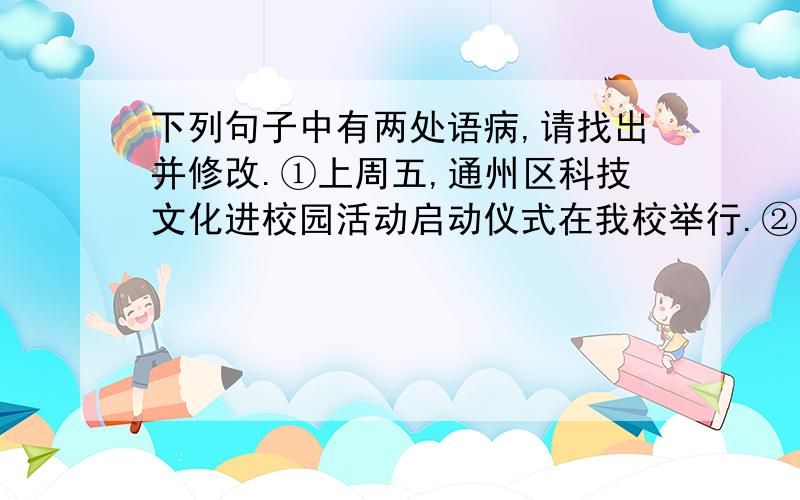 下列句子中有两处语病,请找出并修改.①上周五,通州区科技文化进校园活动启动仪式在我校举行.②通过这次活动使我们素质得到全面的发展和提高.③在活动期间,老师也提醒我们大家一定要