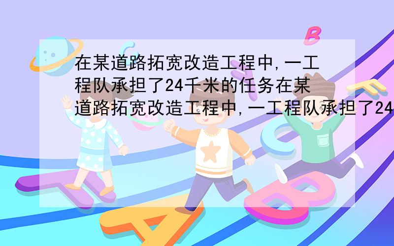 在某道路拓宽改造工程中,一工程队承担了24千米的任务在某道路拓宽改造工程中,一工程队承担了24千米的任务.为了减少施工带来的影响,在确保工程质量的前提下,实际施工速度比原来提高了2