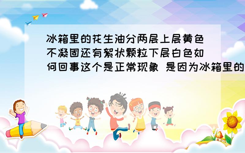 冰箱里的花生油分两层上层黄色不凝固还有絮状颗粒下层白色如何回事这个是正常现象 是因为冰箱里的温度太低 不影响油的质量的 可以宁神应用