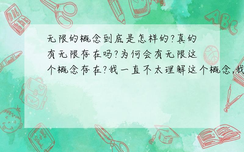 无限的概念到底是怎样的?真的有无限存在吗?为何会有无限这个概念存在?我一直不太理解这个概念,我认为一切的事物都不可能无限延伸出去,总有一个尽头,只是人类还未发现.如果“无限”是