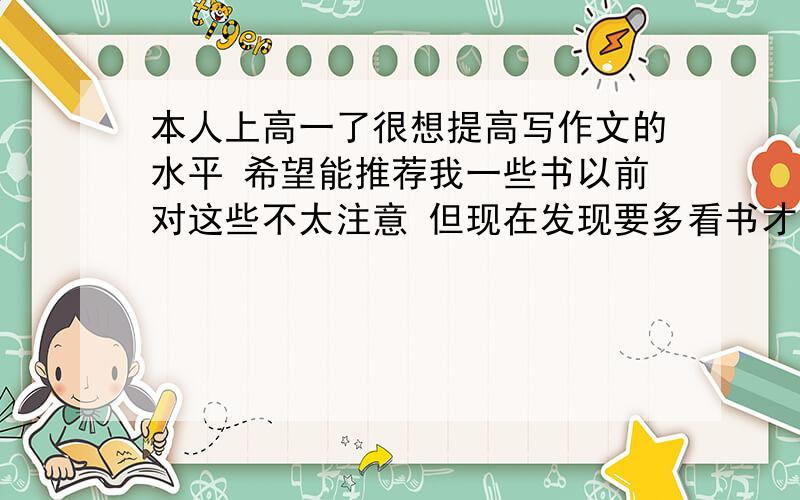 本人上高一了很想提高写作文的水平 希望能推荐我一些书以前对这些不太注意 但现在发现要多看书才写得出好文章能不能给我推荐一些好书 最好是比较精的 能让我文化水平显著提高