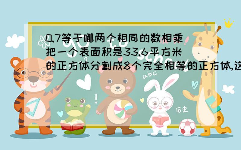 0.7等于哪两个相同的数相乘把一个表面积是33.6平方米的正方体分割成8个完全相等的正方体,这八个小郑放体的表面积和是多少