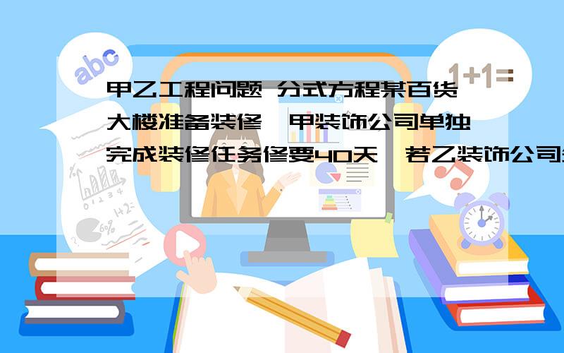 甲乙工程问题 分式方程某百货大楼准备装修,甲装饰公司单独完成装修任务修要40天,若乙装饰公司先装修30天后,甲、乙两装饰公司再一起合作20天,就恰好完成任务,请问：乙装饰公司单独装修